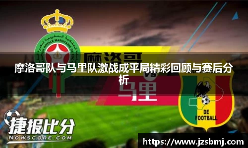 摩洛哥队与马里队激战成平局精彩回顾与赛后分析